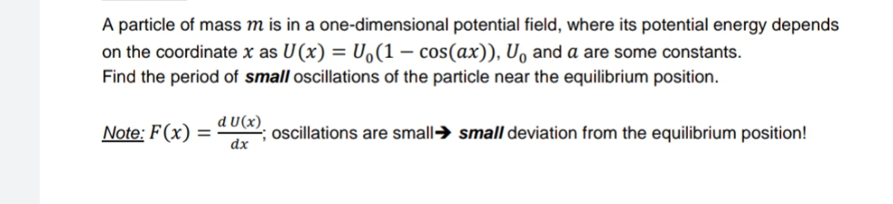 A particle of mass m is in a one-dimensional potential field, where its potential energy depends
on the coordinate x as U(x) = U,(1 – cos(ax)), U, and a are some constants.
Find the period of small oscillations of the particle near the equilibrium position.
d U(x).
Note: F(x) =
dx
oscillations are small→ small deviation from the equilibrium position!
