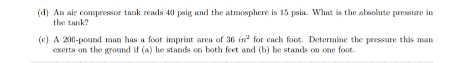 (d) An air compressor tank reads 40 psig and the atmosphere is 15 psia. What is the absolute pressure in
the tank?
(e) A 200-pound man has a foot imprint area of 36 in² for each foot. Determine the pressure this man
exerts on the ground if (a) he stands on both feet and (b) he stands on one foot.
