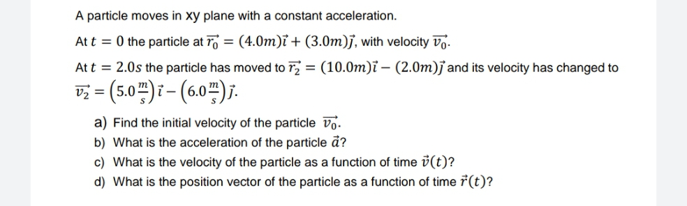 A particle moves in xy plane with a constant acceleration.
At t = 0 the particle at r
= (4.0m)ỉ + (3.0m)j, with velocity Vo.
At t = 2.0s the particle has moved to r = (10.0m)ï – (2.0m)j and its velocity has changed to
v; = (5.0")i- (6.0")j.
a) Find the initial velocity of the particle vo.
b) What is the acceleration of the particle ã?
c) What is the velocity of the particle as a function of time i(t)?
d) What is the position vector of the particle as a function of time 7(t)?

