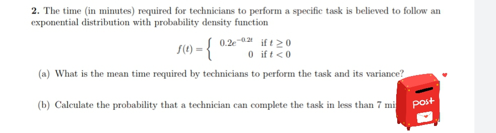 2. The time (in minutes) required for technicians to perform a specific task is believed to follow an
exponential distribution with probability density function
0.2e-0.2t if t>0
{
f(t) =
0ift<0
(a) What is the mean time required by technicians to perform the task and its variance?
(b) Calculate the probability that a technician can complete the task in less than 7 mi
Post
