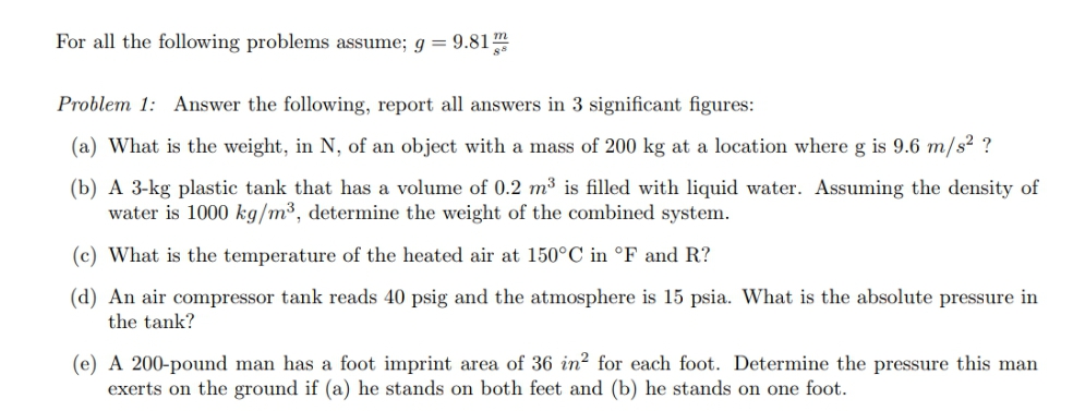 For all the following problems assume; g = 9.81
Problem 1: Answer the following, report all answers in 3 significant figures:
(a) What is the weight, in N, of an object with a mass of 200 kg at a location where g is 9.6 m/s? ?
(b) A 3-kg plastic tank that has a volume of 0.2 m³ is filled with liquid water. Assuming the density of
water is 1000 kg/m³, determine the weight of the combined system.
(c) What is the temperature of the heated air at 150°C in °F and R?
(d) An air compressor tank reads 40 psig and the atmosphere is 15 psia. What is the absolute pressure in
the tank?
(e) A 200-pound man has a foot imprint area of 36 in? for each foot. Determine the pressure this man
exerts on the ground if (a) he stands on both feet and (b) he stands on one foot.
