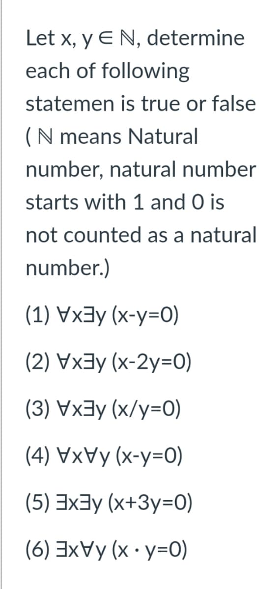 Let x, y E N, determine
each of following
statemen is true or false
(N means Natural
number, natural number
starts with 1 and O is
not counted as a natural
number.)
(1) Vx3y (x-y=0)
(2) Vxay (x-2y=0)
(3) Vx3y (x/y=0)
(4) VxVy (x-y=0)
(5) 3x3y (x+3y=0)
(6) 3xVy (x · y=0)
