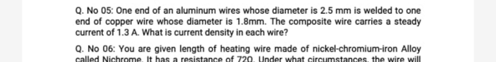 Q. No 05: One end of an aluminum wires whose diameter is 2.5 mm is welded to one
end of copper wire whose diameter is 1.8mm. The composite wire carries a steady
current of 1.3 A. What is current density in each wire?
Q. No 06: You are given length of heating wire made of nickel-chromium-iron Alloy
called Nichrome, It has a resistance of 720, Under what circumstances, the wire will
