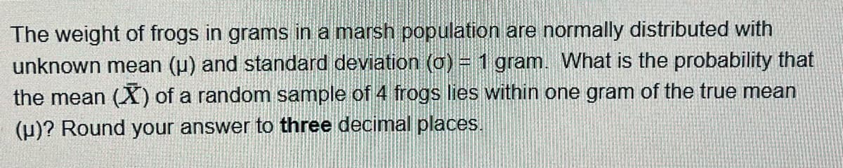 The weight of frogs in grams in a marsh population are normally distributed with
unknown mean (u) and standard deviation (0) = 1 gram. What is the probability that
the mean (X) of a random sample of 4 frogs lies within one gram of the true mean
(u)? Round your answer to three decimal places.