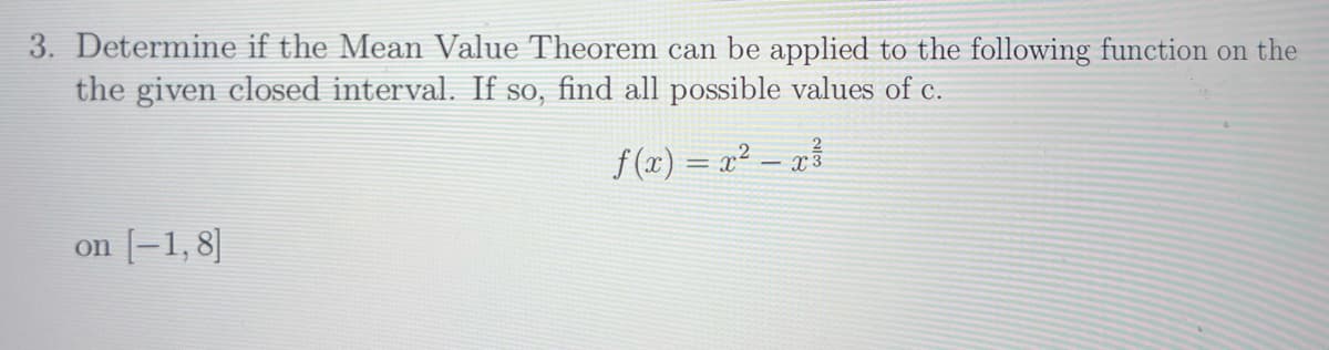 3. Determine if the Mean Value Theorem can be applied to the following function on the
the given closed interval. If so, find all possible values of c.
on [-1,8]
f(x) = x² – x³
-
3
