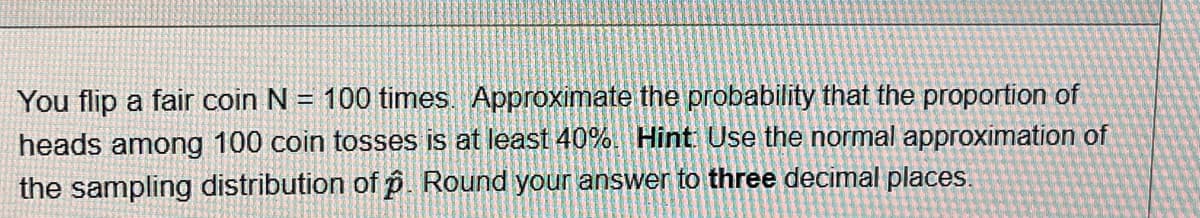 You flip a fair coin N = 100 times. Approximate the probability that the proportion of
heads among 100 coin tosses is at least 40%. Hint: Use the normal approximation of
the sampling distribution of p. Round your answer to three decimal places.