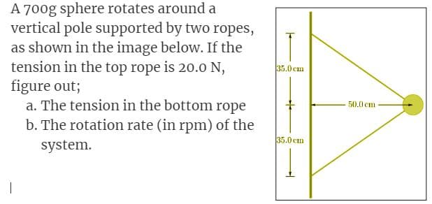 A 700g sphere rotates around a
vertical pole supported by two ropes,
as shown in the image below. If the
tension in the top rope is 20.0 N,
figure out;
a. The tension in the bottom rope
b. The rotation rate (in rpm) of the
system.
|
35.0 cm
35.0 cm
50.0 cm