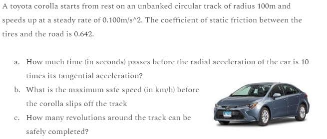 A toyota corolla starts from rest on an unbanked circular track of radius 100m and
speeds up at a steady rate of 0.100m/s^2. The coefficient of static friction between the
tires and the road is 0.642.
a. How much time (in seconds) passes before the radial acceleration of the car is 10
times its tangential acceleration?
b. What is the maximum safe speed (in km/h) before
the corolla slips off the track
c. How many revolutions around the track can be
safely completed?