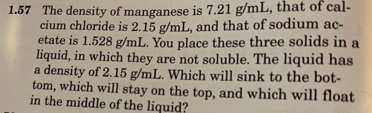 1.57 The density of manganese is 7.21 g/mL, that of cal-
cium chloride is 2.15 g/mL. and that of sodium ac-
etate is 1.528 g/mL. You place these three solids in a
liquid, in which they are not soluble. The liquid has
a density of 2.15 g/mL. Which will sink to the bot-
tom, which will stay on the top, and which will float
in the middle of the liquid?
