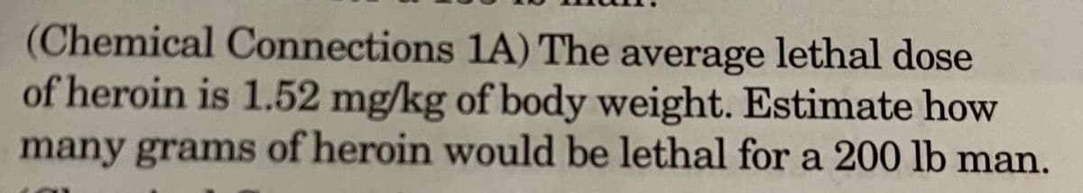 (Chemical Connections 1A) The average lethal dose
of heroin is 1.52 mg/kg of body weight. Estimate how
many grams of heroin would be lethal for a 200 lb man.
