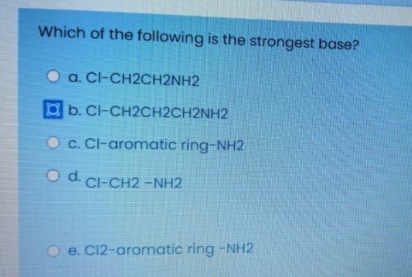 Which of the following is the strongest base?
O a. Cl-CH2CH2NH2
Ob. Cl-CH2CH2CH2NH2
O c. Cl-aromatic ring-NH2
O d.
Cl-CH2 -NH2
O e. C12-aromatic ring -NH2
