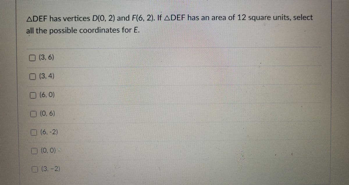 ADEF has vertices D(0, 2) and F(6, 2). If ADEF has an area of 12 square units, select
all the possible coordinates for E.
O (3, 6)
O (3. 4)
0(6,0)
(0,6)
O (6.-2)
(0.0)~
O (3.-2)
