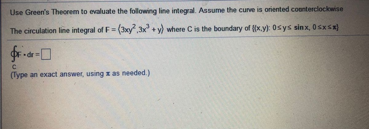 Use Green's Theorem to evaluate the following line integral. Assume the curve is oriented counterclockwise
The circulation line integral of F= (3xy,3x + y) where C is the boundary of {(x.y). 0sys sinx, 0 sxS%}
OF dr=|
C.
(Type an exact answer, using n as needed.)
