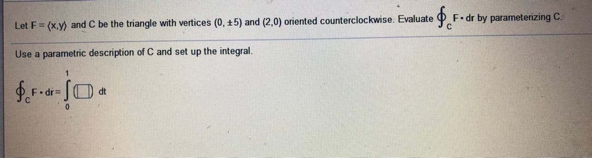 F dr by parameterizing C.
Let F= (x,y) and C be the triangle with vertices (0, +5) and (2,0) oriented counterclockwise. Evaluate
Use a parametric description of C and set up the integral.
1.
E• dr=
