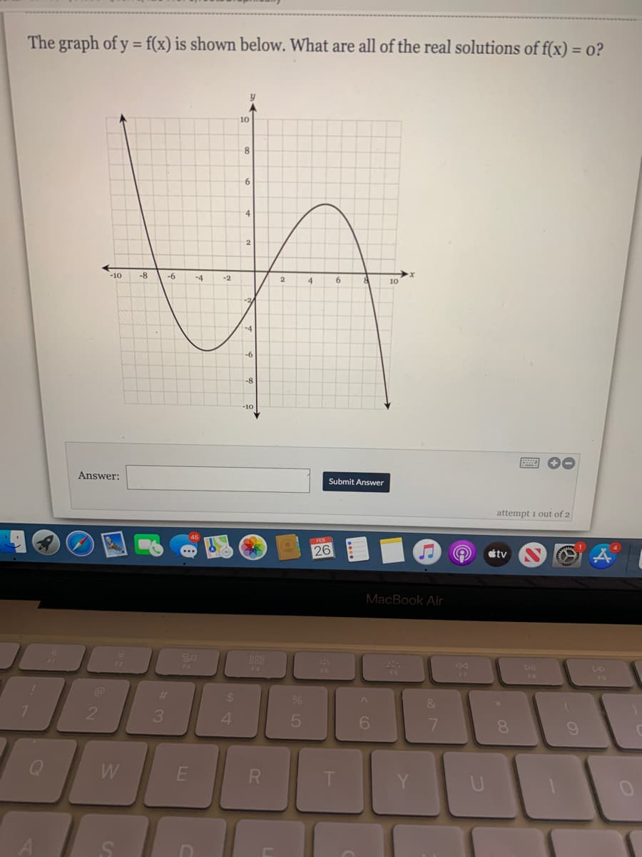 The graph of y = f(x) is shown below. What are all of the real solutions of f(x) = o?
10
6
4
2.
-10
-8
-6
-4
-2
6.
10
-2
-4
-6
-10
Answer:
Submit Answer
attempt 1 out of 2
FEB
26
stv
MacBook Air
888
F4
F7
FO
24
%23
&
4.
6.
7.
8.
W
R.
