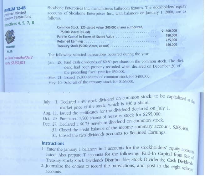 31. Closed the credit balance of the income summary account, $269,400.
2. Journalize the entries to record the transactions, and post to the eight selected
Treasury Stock; Stock Dividends Distributable; Stock Dividends; Cash Dividends.
listed. Also prepare T accounts for the following: Paid-In Capital from Sale cf
July 1. Declared a 4% stock dividend on common stock, to be capitalized at the
1. Enter the January 1 balances in T accounts for the stockholders' equity accounts
FROBLEM 12-4B
Btries for selected
oporate transactions
Objectives 4, 5, 7, 8
Shoshone Enterprises Inc. manufactures bathroom fixtures. The stockholders' equity
accounts of Shoshone Enterprises Inc., with balances on January 1, 2006, are as
follows:
Common Stock, $20 stated value (100,000 shares authorized,
75,000 shares issued)
Paid-In Capital in Excess of Stated Value
Retained Earnings..
Treasury Stock (5,000 shares, at cost)
$1,500,000
180,000
725,000
140,000
ADNET
ASS
The following selected transactions occurred during the
4 Total stockholders'
quity, $2,859,825
year:
Jan. 28. Paid cash dividends of $0.80 per share on the common stock. The divi-
dend had been properly recorded when declared on December 30 of
the preceding fiscal year for $56,000.
Mar. 21. Issued 15,000 shares of common stock for $480,000.
May 10. Sold all of the treasury stock for $165,000.
market price of the stock, which is $36 a share.
Aug. 11. Issued the certificates for the dividend declared on July 1.
Oct. 20. Purchased 7,500 shares of treasury stock for $255,000.
Dec. 27. Declared a $0.75-per-share dividend on common stock.
31. Closed the two dividends accounts to Retained Earnings.
Instructions
accounts.
