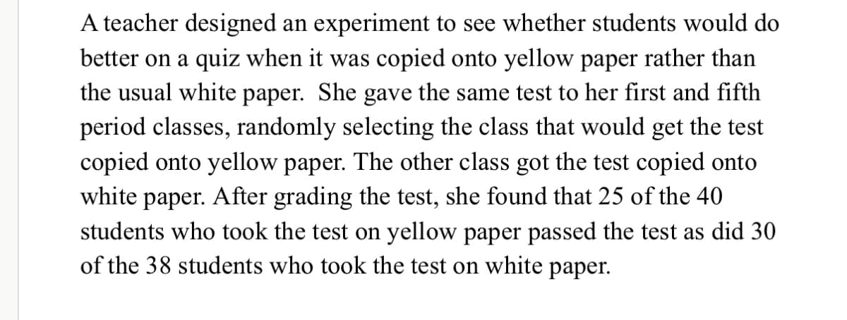 A teacher designed an experiment to see whether students would do
better on a quiz when it was copied onto yellow paper rather than
the usual white paper. She gave the same test to her first and fifth
period classes, randomly selecting the class that would get the test
copied onto yellow paper. The other class got the test copied onto
white paper. After grading the test, she found that 25 of the 40
students who took the test on yellow paper passed the test as did 30
of the 38 students who took the test on white paper.
