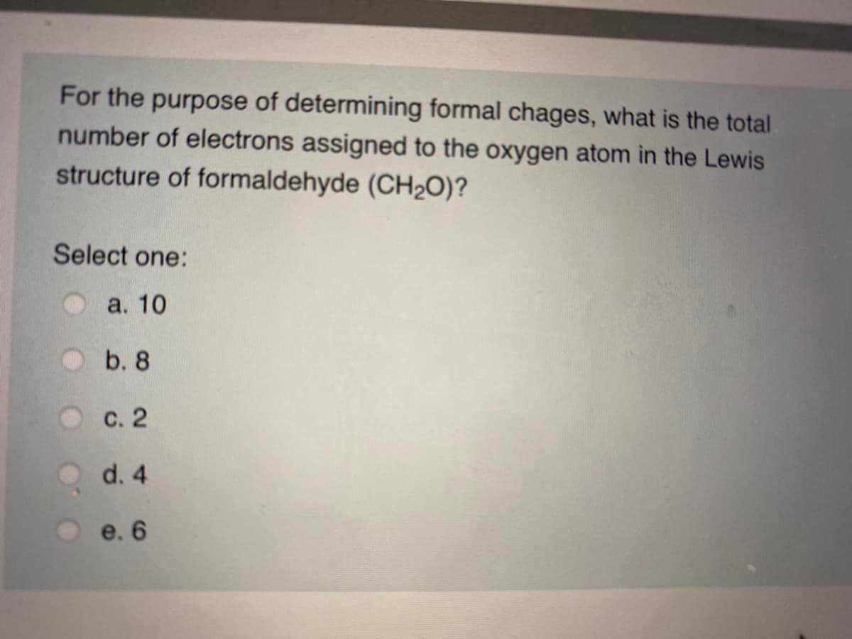 For the purpose of determining formal chages, what is the total
number of electrons assigned to the oxygen atom in the Lewis
structure of formaldehyde (CH2O)?
Select one:
а. 10
b. 8
с. 2
d. 4
e. 6
