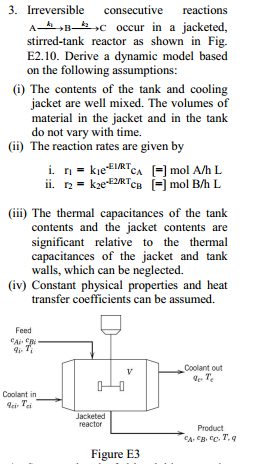 3. Irreversible consecutive reactions
A-Boccur in a jacketed,
stirred-tank reactor as shown in Fig.
E2.10. Derive a dynamic model based
on the following assumptions:
(i) The contents of the tank and cooling
material in the jacket and in the tank
do not vary with time.
(ii) The reaction rates are given by
iii) The thermal capacitances of the tank
contents and the jacket contents are
significant relative to the thermal
capacitances of the jacket and tank
walls, which can be neglected.
(iv) Constant physical properties and heat
transfer coefficients can be assumed.
Feed
Coolant out
4-T,
Coolant in
leir Tei
Jacketed
reactor
Product
Figure E3
