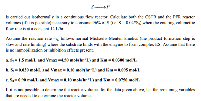 is carried out isothermally in a continuous flow reactor. Calculate both the CSTR and the PFR reactor
volumes (if it is possible) necessary to consurme 96% of S (ie. S = 0.04 *S) when the entering volumetric
flow rate is at a constant 12 L/hr.
Assume the reaction rate -s follows normal Michaelis-Menten kinetics (the product formation step is
slow and rate limiting) where the substrate binds with the enzyme to form complex ES. Assume that there
is no immobilization or inhibition effects present.
a. So-1.5 mol/L and Vmax-4.50 mol/(hr L) and Km- 0.0300 mol/L
b. S,-0.030 mol/L and Vmax = 0.10 mol/(hr*L) and Km = 0.095 mol/L
c. So= 0.90 mol/L and Vmax 0.10 mol/(hr*L) and Km = 0.0750 mol/L
lfitismotpossibletodetermine thereactor vol esforthedata given above, l tthe remai ingvariables
that are needed to determine the reactor volumes.
