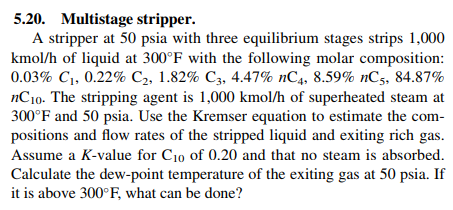 5.20. Multistage stripper.
A stripper at 50 psia with three equilibrium stages strips 1,000
kmol/h of liquid at 300°F with the following molar composition:
0.03% Cı, 0.22% C2, 1.82% C3, 4.47% nC4, 8.59% nC, 34.87%
nCio. The stripping agent is 1,000 kmol/h of superheated steam at
300 F and 50 psia, Use the Kremser equation to estimate the com
positions and flow rates of the stripped liquid and exiting rich gas
Assume a K-value for Cio of 0.20 and that no steam is absorbed.
Calculate the dew-point temperature of the exiting gas at 50 psia. If
it is above 300°F, what can be done?
