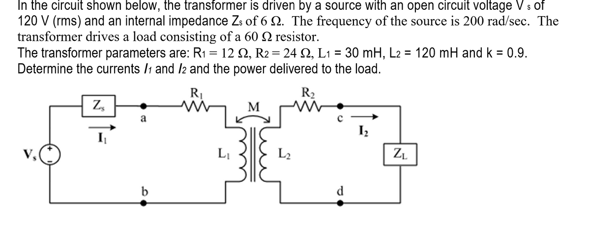 In the circuit shown below, the transformer is driven by a source with an open circuit voltage Vs of
120 V (rms) and an internal impedance Zs of 6 22. The frequency of the source is 200 rad/sec. The
transformer drives a load consisting of a 60 n resistor.
The transformer parameters are: R₁ = 12 Q2, R2 = 24 2, L₁ = 30 mH, L2 = 120 mH and k = 0.9.
L1
Determine the currents /1 and /2 and the power delivered to the load.
Vs
Zs
I₁
a
b
R₁
M
L₁
M
L₂
R₂
m
d
1₂
N
ZL
