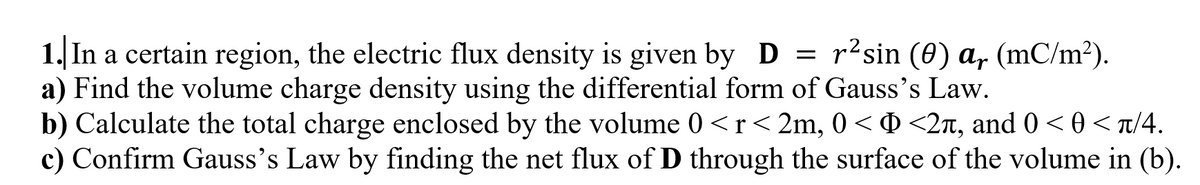 1. In a certain region, the electric flux density is given by D = r² sin (0) a, (mC/m²).
a) Find the volume charge density using the differential form of Gauss's Law.
b) Calculate the total charge enclosed by the volume 0 <r<2m, 0 < Þ <2ñ, and 0 < 0 <π/4.
c) Confirm Gauss's Law by finding the net flux of D through the surface of the volume in (b).