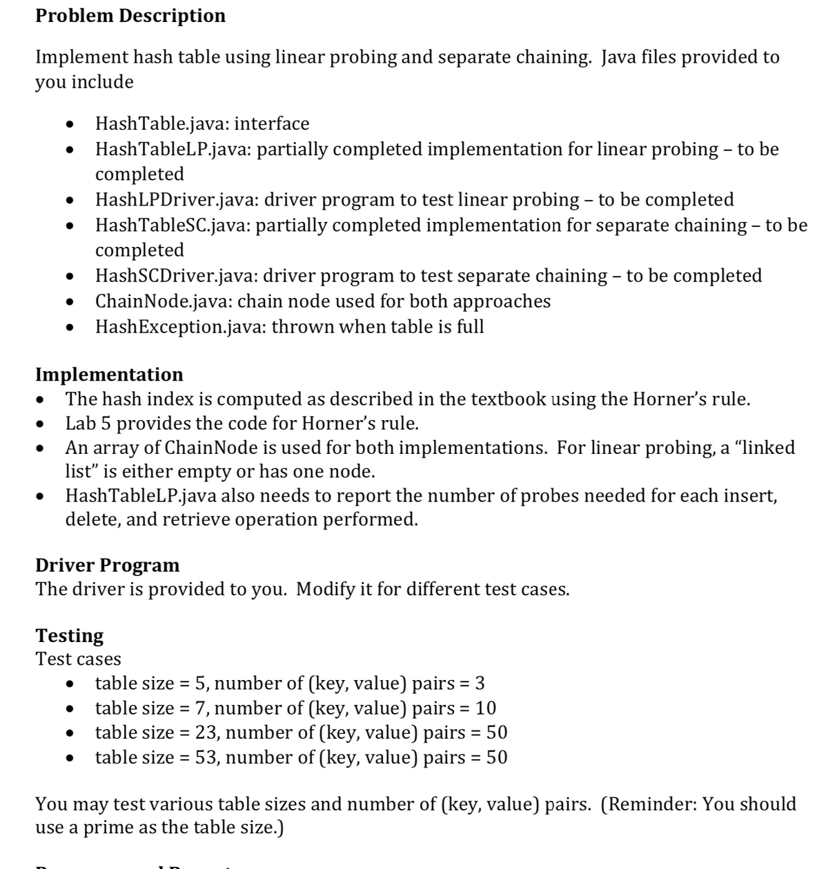 Problem Description
Implement hash table using linear probing and separate chaining. Java files provided to
you include
HashTable.java: interface
HashTableLP.java: partially completed implementation for linear probing – to be
completed
HashLPDriver.java: driver program to test linear probing – to be completed
HashTableSC.java: partially completed implementation for separate chaining – to be
completed
HashSCDriver.java: driver program to test separate chaining - to be completed
ChainNode.java: chain node used for both approaches
HashException.java: thrown when table is full
Implementation
The hash index is computed as described in the textbook using the Horner's rule.
Lab 5 provides the code for Horner's rule.
An array of ChainNode is used for both implementations. For linear probing, a "linked
list" is either empty or has one node.
HashTableLP.java also needs to report the number of probes needed for each insert,
delete, and retrieve operation performed.
Driver Program
The driver is provided to you. Modify it for different test cases.
Testing
Test cases
table size = 5, number of (key, value) pairs = 3
table size = 7, number of (key, value) pairs = 10
table size = 23, number of (key, value) pairs = 50
table size = 53, number of (key, value) pairs = 50
You may test various table sizes and number of (key, value) pairs. (Reminder: You should
use a prime as the table size.)
