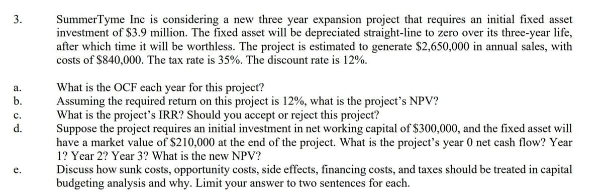 SummerTyme Inc is considering a new three year expansion project that requires an initial fixed asset
investment of $3.9 million. The fixed asset will be depreciated straight-line to zero over its three-year life,
after which time it will be worthless. The project is estimated to generate $2,650,000 in annual sales, with
costs of $840,000. The tax rate is 35%. The discount rate is 12%.
3.
What is the OCF each year for this project?
Assuming the required return on this project is 12%, what is the project's NPV?
What is the project's IRR? Should you accept or reject this project?
Suppose the project requires an initial investment in net working capital of $300,000, and the fixed asset will
have a market value of $210,000 at the end of the project. What is the project's year 0 net cash flow? Year
1? Year 2? Year 3? What is the new NPV?
а.
b.
с.
d.
Discuss how sunk costs, opportunity costs, side effects, financing costs, and taxes should be treated in capital
budgeting analysis and why. Limit your answer to two sentences for each.
е.
