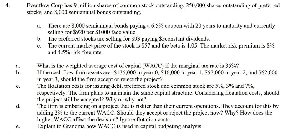 Evenflow Corp has 9 million shares of common stock outstanding, 250,000 shares outstanding of preferred
stocks, and 8,000 semiannual bonds outstanding.
4.
There are 8,000 semiannual bonds paying a 6.5% coupon with 20 years to maturity and currently
selling for $920 per $1000 face value.
b. The preferred stocks are selling for $93 paying $5constant dividends.
The current market price of the stock is $57 and the beta is 1.05. The market risk premium is 8%
and 4.5% risk-free rate.
а.
с.
What is the weighted average cost of capital (WACC) if the marginal tax rate is 35%?
If the cash flow from assets are -$135,000 in year 0, $46,000 in year 1, $57,000 in year 2, and $62,000
in year 3, should the firm accept or reject the project?
The floatation costs for issuing debt, preferred stock and common stock are 5%, 3% and 7%,
respectively. The firm plans to maintain the same capital structure. Considering floatation costs, should
the project still be accepted? Why or why not?
The firm is embarking on a project that is riskier than their current operations. They account for this by
adding 2% to the current WACC. Should they accept or reject the project now? Why? How does the
higher WACC affect the decision? Ignore flotation costs.
Explain to Grandma how WACC is used in capital budgeting analysis.
а.
b.
с.
d.
е.
