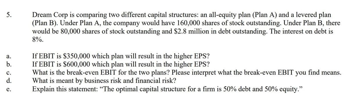 Dream Corp is comparing two different capital structures: an all-equity plan (Plan A) and a levered plan
(Plan B). Under Plan A, the company would have 160,000 shares of stock outstanding. Under Plan B, there
would be 80,000 shares of stock outstanding and $2.8 million in debt outstanding. The interest on debt is
5.
8%.
If EBIT is $350,000 which plan will result in the higher EPS?
If EBIT is $600,000 which plan will result in the higher EPS?
What is the break-even EBIT for the two plans? Please interpret what the break-even EBIT you find means.
What is meant by business risk and financial risk?
Explain this statement: "The optimal capital structure for a firm is 50% debt and 50% equity."
а.
b.
с.
d.
е.
