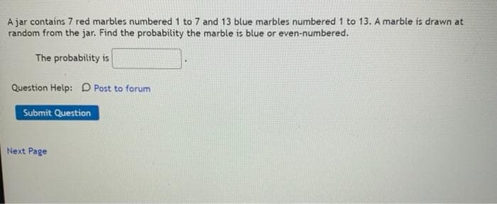 A jar contains 7 red marbles numbered 1 to 7 and 13 blue marbles numbered 1 to 13. A marble is drawn at
random from the jar. Find the probability the marble is blue or even-numbered.
The probability is
Question Help: D Post to forum
Submit Question
Next Page
