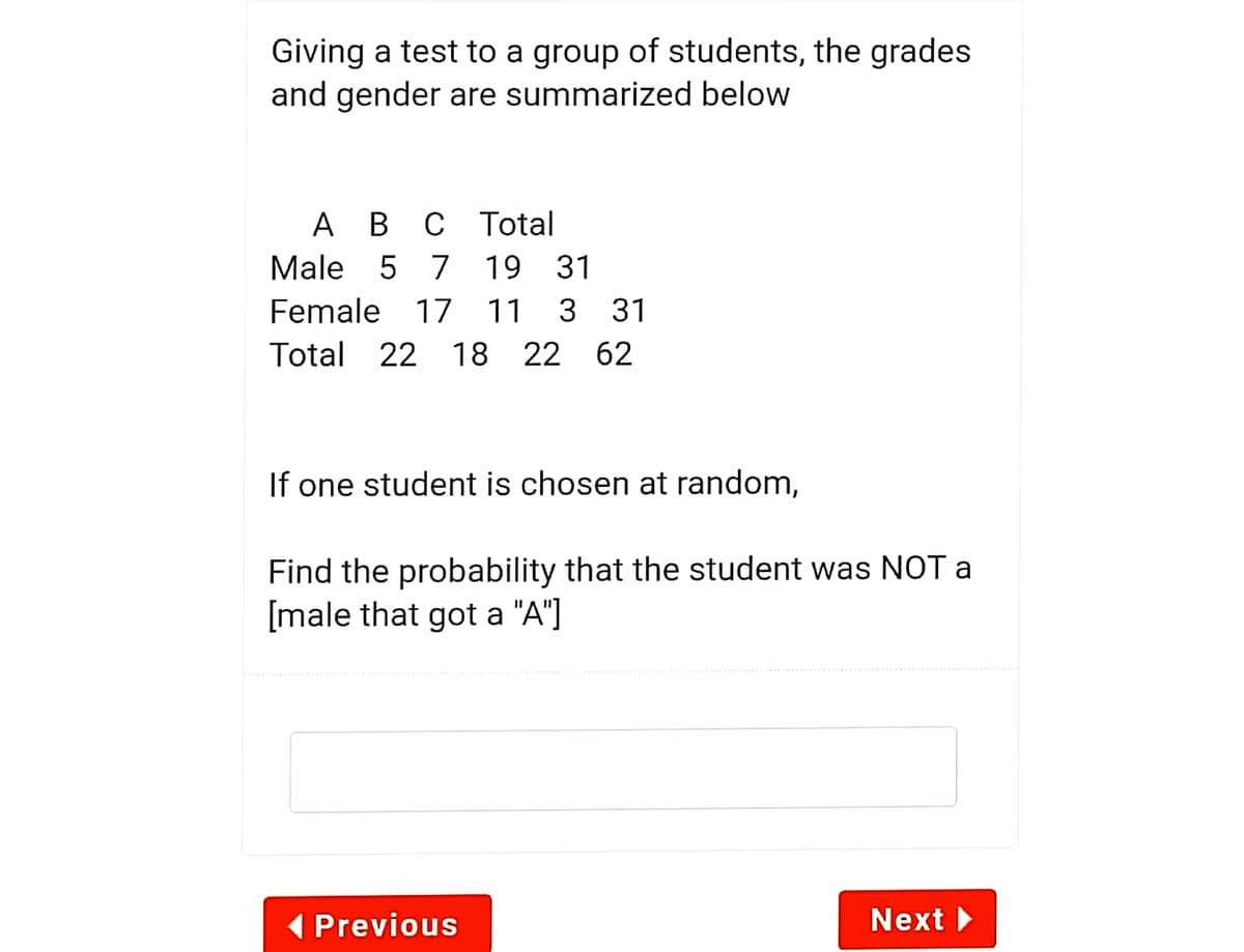 Giving a test to a group of students, the grades
and gender are summarized below
Ав с
Total
Male 5
7 19
31
Female 17 11
3
31
Total 22 18
22 62
If one student is chosen at random,
Find the probability that the student was NOT a
[male that got a "A"]
( Previous
Next
