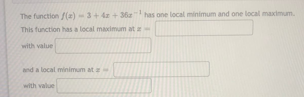 The function f(x) = 3+4x + 36x
-1
has one local minimum and one local maximum.
%3D
This function has a local maximum at x =
with value
and a local minimum at x =
with value
