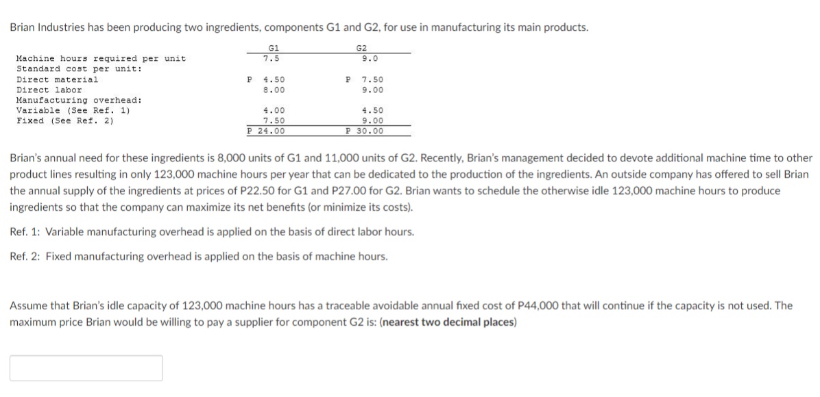 Brian Industries has been producing two ingredients, components G1 and G2, for use in manufacturing its main products.
G1
7.5
G2
Machine hours required per unit
Standard cost per unit:
9.0
Direct material
P
4.50
P 7.50
Direct labor
8.00
9.00
Manufacturing overhead:
Variable (See Ref. 1)
Fixed (See Ref. 2)
4.00
4.50
9.00
P 30.00
7.50
P 24.00
Brian's annual need for these ingredients is 8,000 units of G1 and 11,000 units of G2. Recently, Brian's management decided to devote additional machine time to other
product lines resulting in only 123,000 machine hours per year that can be dedicated to the production of the ingredients. An outside company has offered to sell Brian
the annual supply of the ingredients at prices of P22.50 for G1 and P27.00 for G2. Brian wants to schedule the otherwise idle 123,000 machine hours to produce
ingredients so that the company can maximize its net benefits (or minimize its costs).
Ref. 1: Variable manufacturing overhead is applied on the basis of direct labor hours.
Ref. 2: Fixed manufacturing overhead is applied on the basis of machine hours.
Assume that Brian's idle capacity of 123,000 machine hours has a traceable avoidable annual fixed cost of P44,000 that will continue if the capacity is not used. The
maximum price Brian would be willing to pay a supplier for component G2 is: (nearest two decimal places)
