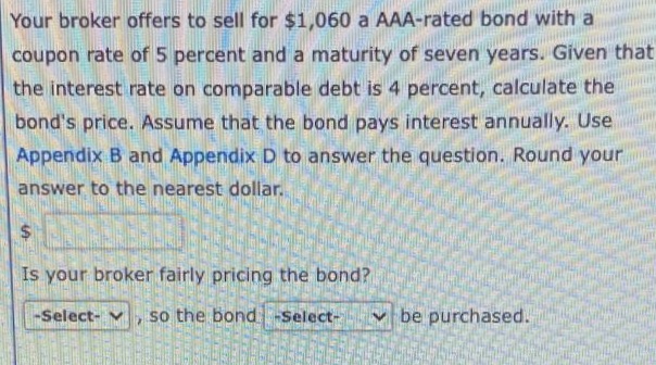 Your broker offers to sell for $1,060 a AAA-rated bond with a
coupon rate of 5 percent and a maturity of seven years. Given that
the interest rate on comparable debt is 4 percent, calculate the
bond's price. Assume that the bond pays interest annually. Use
Appendix B and Appendix D to answer the question. Round your
answer to the nearest dollar.
Is your broker fairly pricing the bond?
-Select- V
so the bond-Select-
v be purchased.
