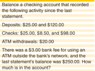 Balance a checking account that recorded
the following activity since the last
statement.
Deposits: $25.00 and $120.00
Checks: $25.00, $8.50, and $98.00
ATM withdrawals: $20.00
There was a $3.00 bank fee for using an
ATM outside the bank's network, and the
last statement's balance was $250.00. How
much is in the account?

