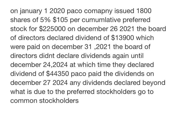 on january 1 2020 paco comapny issued 1800
shares of 5% $105 per cumumlative preferred
stock for $225000 on december 26 2021 the board
of directors declared dividend of $13900 which
were paid on december 31 ,2021 the board of
directors didnt declare dividends again until
december 24,2024 at which time they declared
dividend of $44350 paco paid the dividends on
december 27 2024 any dividends declared beyond
what is due to the preferred stockholders go to
common stockholders
