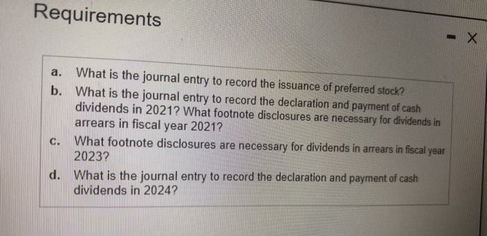 Requirements
What is the journal entry to record the issuance of preferred stock?
b. What is the journal entry to record the declaration and payment of cash
dividends in 2021? What footnote disclosures are necessary for dividends in
arrears in fiscal
a.
year 2021?
What footnote disclosures are necessary for dividends in arrears in fiscal year
2023?
С.
d. What is the journal entry to record the declaration and payment of cash
dividends in 2024?
