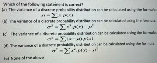Which of the following statement is correct?
(a) The variance of a discrete probability distribution can be calculated using the formula:
u=Ex.p(x)
(b) The variance of a discrete probability distribution can be calculated using the formula:
o =Ex'.p(x)-4
(c) The variance of a discrete probability distribution can be calculated using the formula:
o² =E(x-4).p(x)
(d) The variance of a discrete probability distribution can be calculated using the formula:
o² =Ex.p(x)-
(e) None of the above
