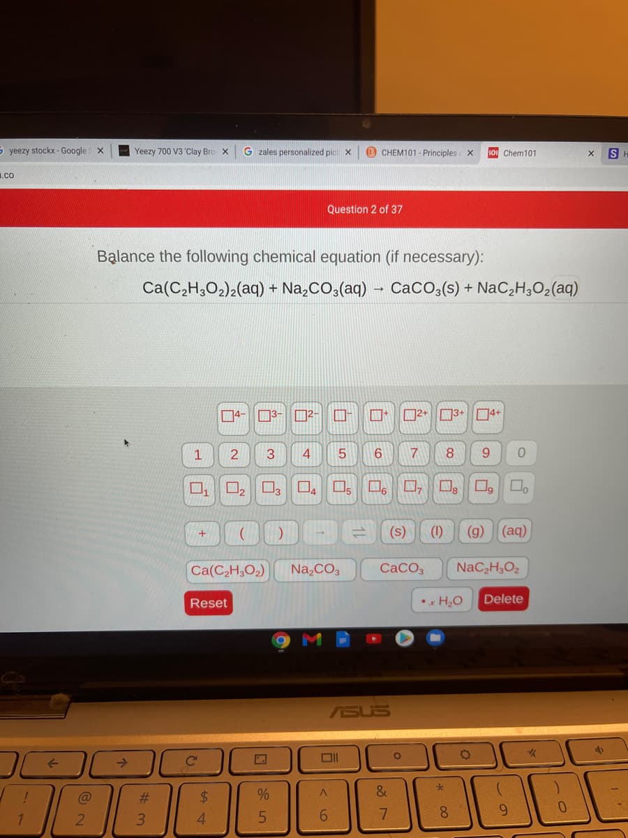 S yeezy stockx - Google
Yeezy 700 V3 'Clay Bro x
G zales personalized pic X
B CHEM101 - Principles X
101 Chem101
S
1.co
Question 2 of 37
Balance the following chemical equation (if necessary):
Ca(C,H,O2)2(aq) + Na,CO,(aq) – CaCO,(s) + NaC,H,O2(aq)
D4-3- D2-
口+
口2+□3+ |□□4+
1
2
9.
口2
O.
5
(s)
(1)
(g)
(aq)
Ca(C,H;O2)
Na,CO3
CACO3
NaC,H,O2
Reset
•. H2O
Delete
ASUS
->
%23
24
%
&
6.
8.
6.
0.
2.
3.
4.
