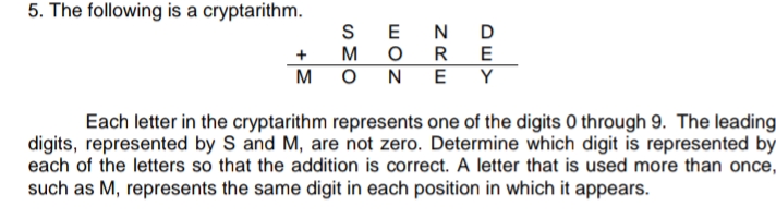 5. The following is a cryptarithm.
SEN D
M
O R
E
+
M O
NE Y
Each letter in the cryptarithm represents one of the digits 0 through 9. The leading
digits, represented by S and M, are not zero. Determine which digit is represented by
each of the letters so that the addition is correct. A letter that is used more than once,
such as M, represents the same digit in each position in which it appears.
