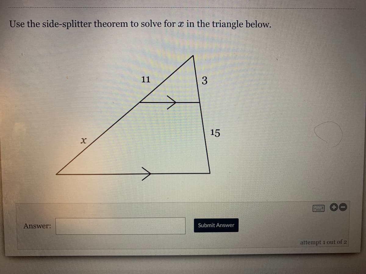 Use the side-splitter theorem to solve for x in the triangle below.
11
3
15
Answer:
Submit Answer
attempt 1 out of 2
