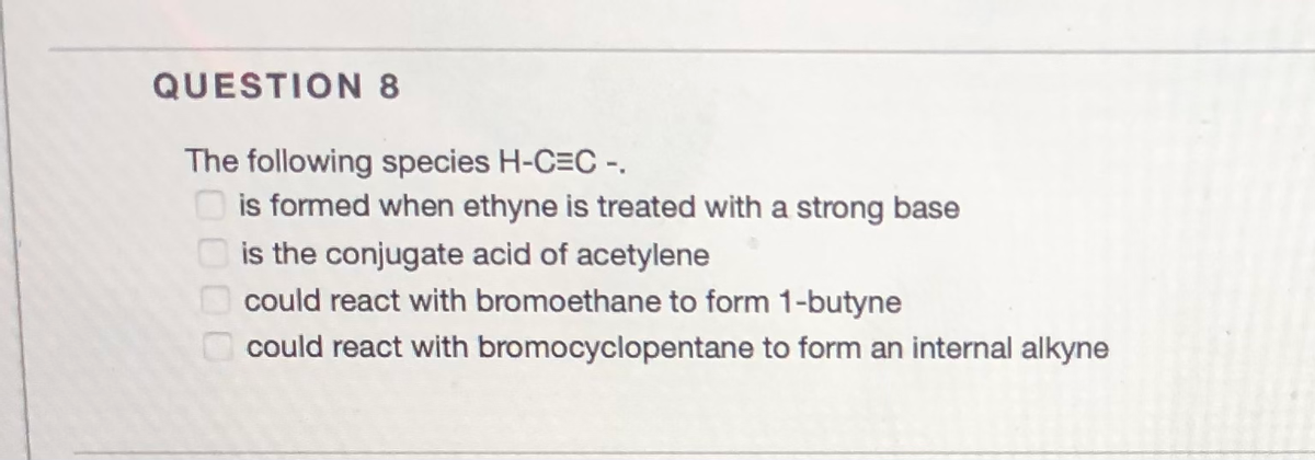 QUESTION 8
The following species H-C=C -.
is formed when ethyne is treated with a strong base
O is the conjugate acid of acetylene
could react with bromoethane to form 1-butyne
could react with bromocyclopentane to form an internal alkyne
0000
