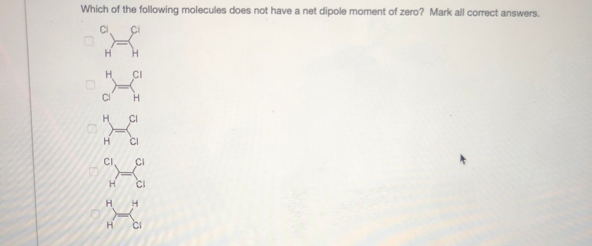 Which of the following molecules does not have a net dipole moment of zero? Mark all correct answers.
Ci
H.
H.
CI
CI
H.
CI
CI
CI.
CI
CI
H H
CI
J.
H.
H.
