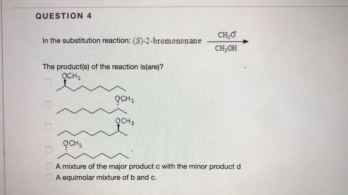 QUESTION 4
CH;O
In the substitution reaction: (S)-2-bromononane
CH;OH
The product(s) of the reaction is(are)?
OCH,
QCH3
OCH3
OCH3
A mixture of the major product c with the minor product d
A equimolar mixture of b and c.
