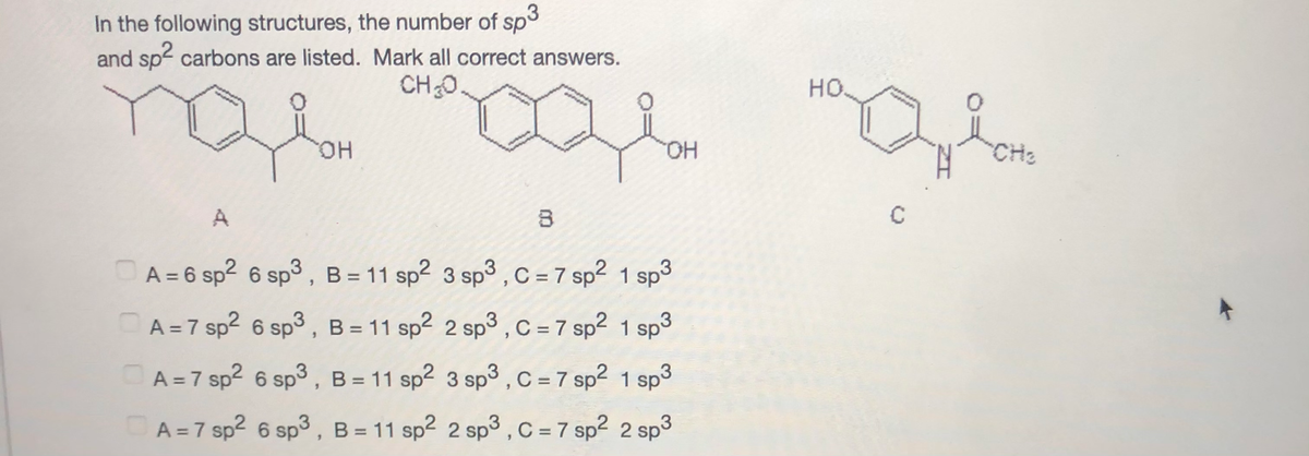 In the following structures, the number of sp3
and sp carbons are listed. Mark all correct answers.
CH0.
но.
он
HO.
CH2
A
OA = 6 sp2 6 sp3 , B = 11 sp2 3 sp3 , C = 7 sp² 1 sp3
%3D
A =7 sp2 6 sp3 , B = 11 sp2 2 sp3 , C = 7 sp² 1 sp3
A = 7 sp? 6 sp3 , B = 11 sp2 3 sp3,C= 7 sp2 1 sp3
A = 7 sp2 6 sp3 , B = 11 sp2 2 sp3 , C = 7 sp2 2 sp3
