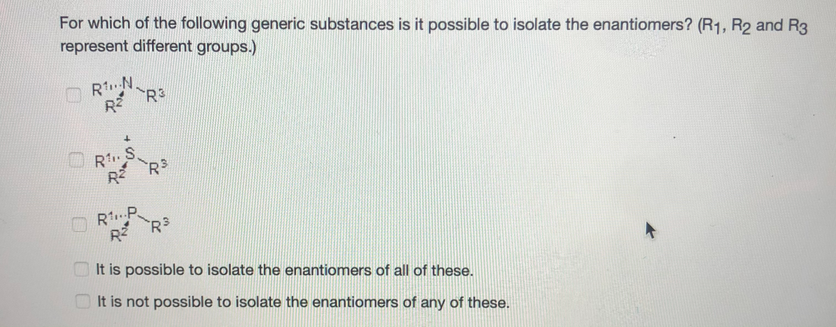 For which of the following generic substances is it possible to isolate the enantiomers? (R1, R2 and R3
represent different groups.)
RN
R2
R.S.
RŽ RS
R.P
It is possible to isolate the enantiomers of all of these.
It is not possible to isolate the enantiomers of any of these.
