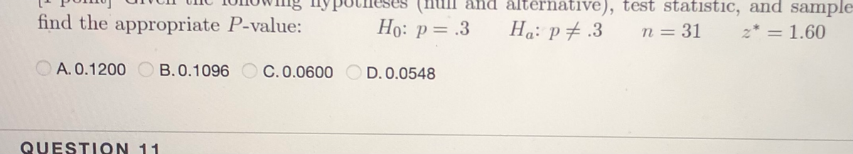 and alternative), test statistic, and sample
find the appropriate P-value:
Ho: p= .3
Ha: p# .3
n = 31
z* = 1.60
%3D
%3D
A. 0.1200 C B.0.1096 O C. 0.0600 O D. 0.0548
QUESTIQN 11
