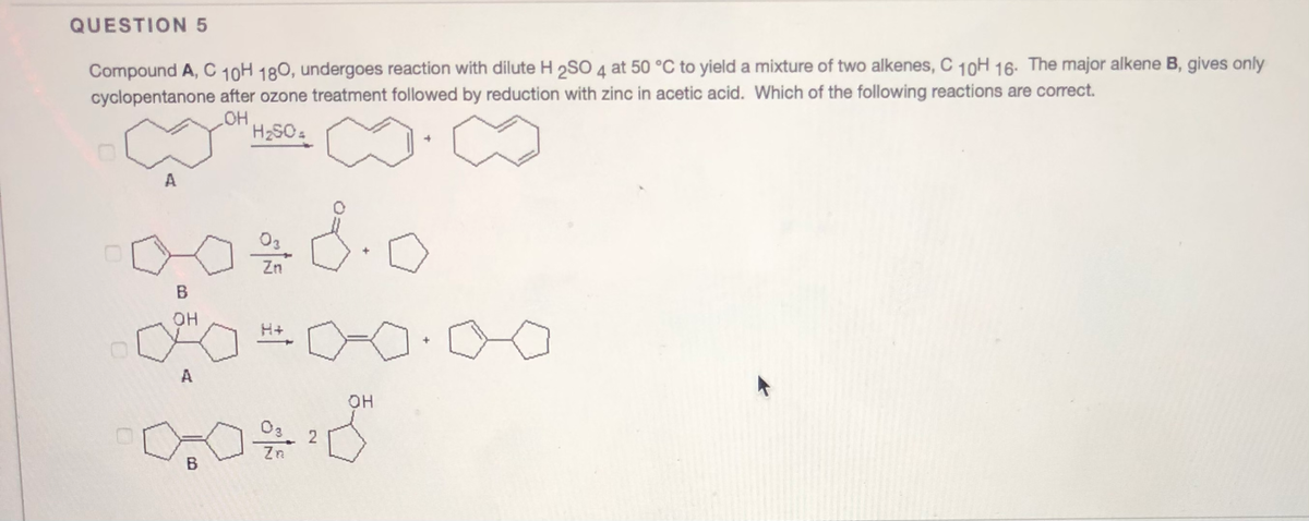 QUESTION 5
Compound A, C 10H 180, undergoes reaction with dilute H 2SO 4 at 50 °C to yield a mixture of two alkenes, C 10H 16. The major alkene B, gives only
cyclopentanone after ozone treatment followed by reduction with zinc in acetic acid. Which of the following reactions are correct.
HO
A
8.0
Zn
B
OH
H+
A
OH
O3
2
Zn
B
